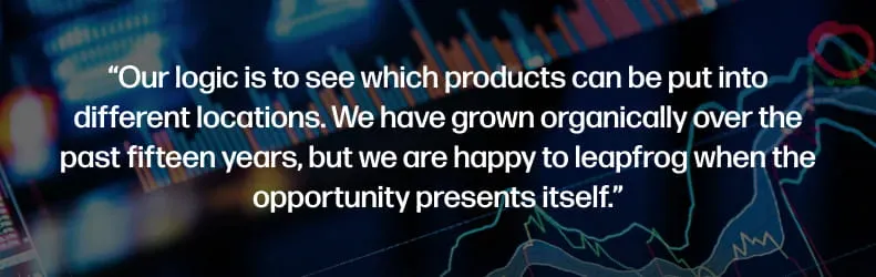 Our logic is to see which products can be put into different locations. We have grown organically over the past fifteen years, but we are happy to leapfrog when the opportunity presents itself.